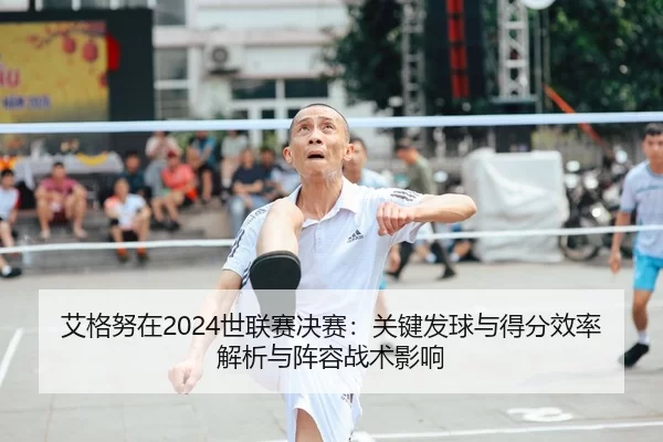 艾格努在2024世联赛决赛：关键发球与得分效率解析与阵容战术影响