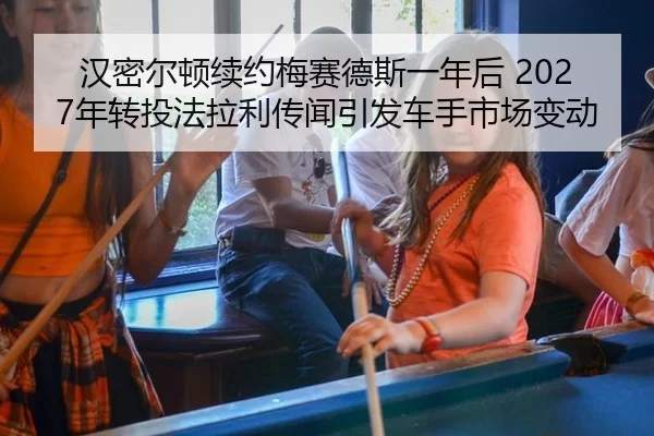 汉密尔顿续约梅赛德斯一年后 2027年转投法拉利传闻引发车手市场变动