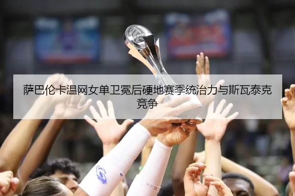 萨巴伦卡温网女单卫冕后硬地赛季统治力与斯瓦泰克竞争